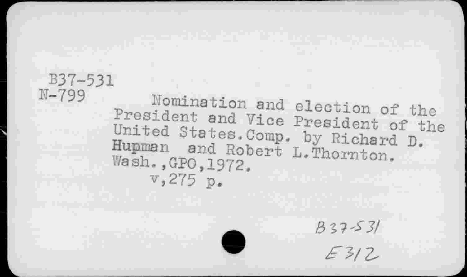 ﻿B37-531
N-799	Nomination and election of the taited Sta3^ ZiOe Resident of the umuea btates.Comp. by Richard n Hupman and Robert L.Thornton ’ Wash.,GPO,1972	r°n’ v,275 p.
£33/